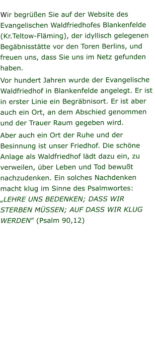 Wir begrüßen Sie auf der Website des Evangelischen Waldfriedhofes Blankenfelde (Kr.Teltow-Fläming), der idyllisch gelegenen Begäbnisstätte vor den Toren Berlins, und freuen uns, dass Sie uns im Netz gefunden haben. Vor hundert Jahren wurde der Evangelische Waldfriedhof in Blankenfelde angelegt. Er ist in erster Linie ein Begräbnisort. Er ist aber auch ein Ort, an dem Abschied genommen und der Trauer Raum gegeben wird. Aber auch ein Ort der Ruhe und der Besinnung ist unser Friedhof. Die schöne Anlage als Waldfriedhof lädt dazu ein, zu verweilen, über Leben und Tod bewußt nachzudenken. Ein solches Nachdenken macht klug im Sinne des Psalmwortes: „LEHRE UNS BEDENKEN; DASS WIR STERBEN MÜSSEN; AUF DASS WIR KLUG WERDEN” (Psalm 90,12)