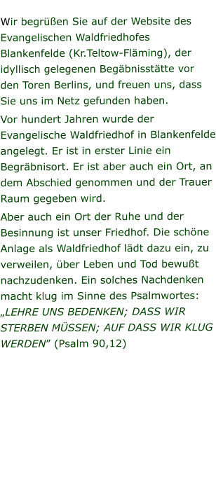 Wir begrüßen Sie auf der Website des Evangelischen Waldfriedhofes Blankenfelde (Kr.Teltow-Fläming), der idyllisch gelegenen Begäbnisstätte vor den Toren Berlins, und freuen uns, dass Sie uns im Netz gefunden haben. Vor hundert Jahren wurde der Evangelische Waldfriedhof in Blankenfelde angelegt. Er ist in erster Linie ein Begräbnisort. Er ist aber auch ein Ort, an dem Abschied genommen und der Trauer Raum gegeben wird. Aber auch ein Ort der Ruhe und der Besinnung ist unser Friedhof. Die schöne Anlage als Waldfriedhof lädt dazu ein, zu verweilen, über Leben und Tod bewußt nachzudenken. Ein solches Nachdenken macht klug im Sinne des Psalmwortes: „LEHRE UNS BEDENKEN; DASS WIR STERBEN MÜSSEN; AUF DASS WIR KLUG WERDEN” (Psalm 90,12)
